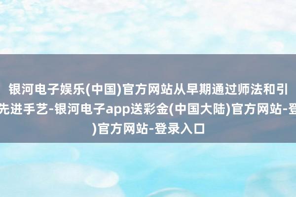 银河电子娱乐(中国)官方网站从早期通过师法和引进日本先进手艺-银河电子app送彩金(中国大陆)官方网站-登录入口