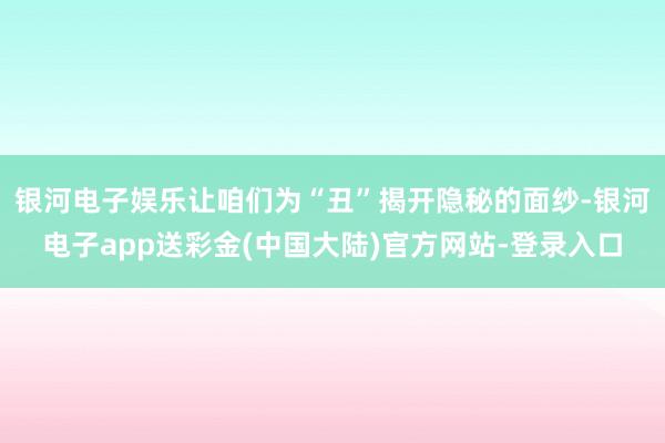 银河电子娱乐让咱们为“丑”揭开隐秘的面纱-银河电子app送彩金(中国大陆)官方网站-登录入口