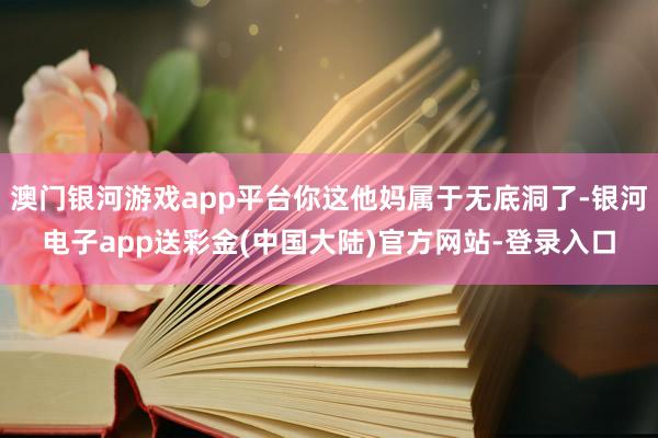 澳门银河游戏app平台你这他妈属于无底洞了-银河电子app送彩金(中国大陆)官方网站-登录入口