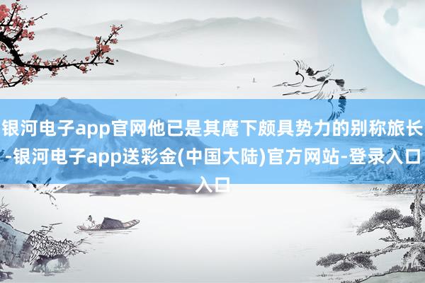 银河电子app官网他已是其麾下颇具势力的别称旅长-银河电子app送彩金(中国大陆)官方网站-登录入口