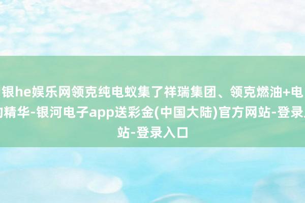 银he娱乐网领克纯电蚁集了祥瑞集团、领克燃油+电混的精华-银河电子app送彩金(中国大陆)官方网站-登录入口