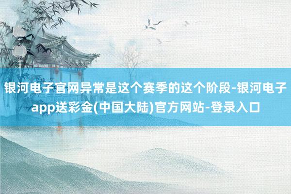 银河电子官网异常是这个赛季的这个阶段-银河电子app送彩金(中国大陆)官方网站-登录入口