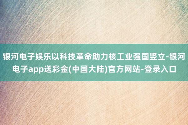 银河电子娱乐以科技革命助力核工业强国竖立-银河电子app送彩金(中国大陆)官方网站-登录入口