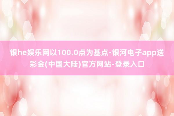 银he娱乐网以100.0点为基点-银河电子app送彩金(中国大陆)官方网站-登录入口