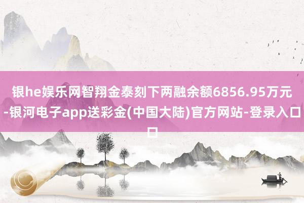 银he娱乐网智翔金泰刻下两融余额6856.95万元-银河电子app送彩金(中国大陆)官方网站-登录入口