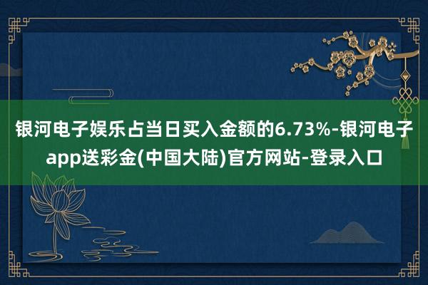 银河电子娱乐占当日买入金额的6.73%-银河电子app送彩金(中国大陆)官方网站-登录入口