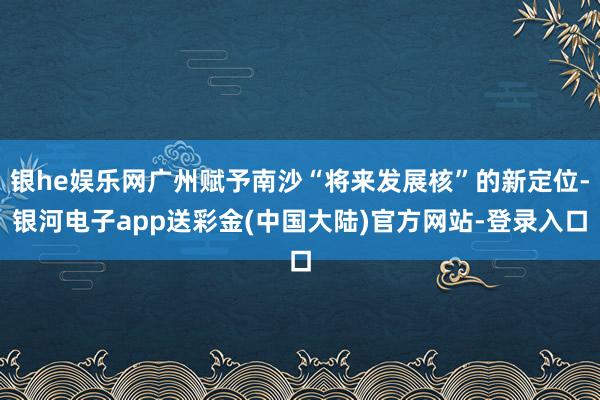 银he娱乐网广州赋予南沙“将来发展核”的新定位-银河电子app送彩金(中国大陆)官方网站-登录入口