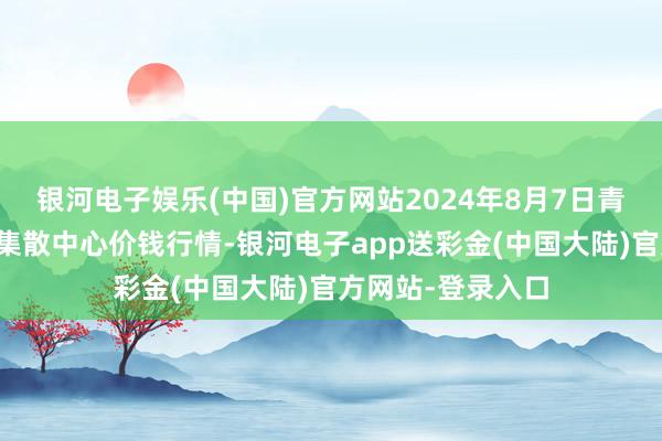 银河电子娱乐(中国)官方网站2024年8月7日青藏高原农副产物集散中心价钱行情-银河电子app送彩金(中国大陆)官方网站-登录入口