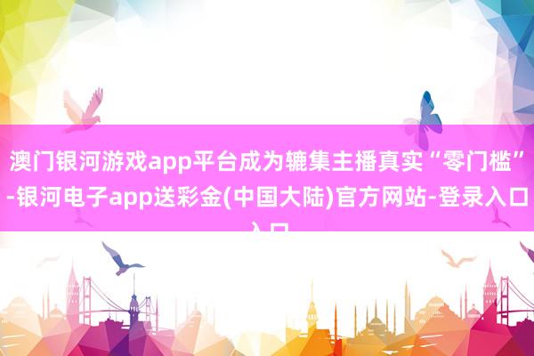 澳门银河游戏app平台成为辘集主播真实“零门槛”-银河电子app送彩金(中国大陆)官方网站-登录入口