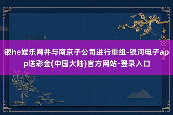 银he娱乐网并与南京子公司进行重组-银河电子app送彩金(中国大陆)官方网站-登录入口