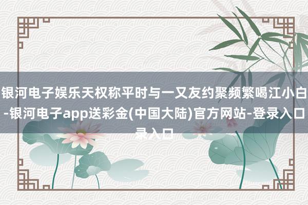 银河电子娱乐天权称平时与一又友约聚频繁喝江小白-银河电子app送彩金(中国大陆)官方网站-登录入口