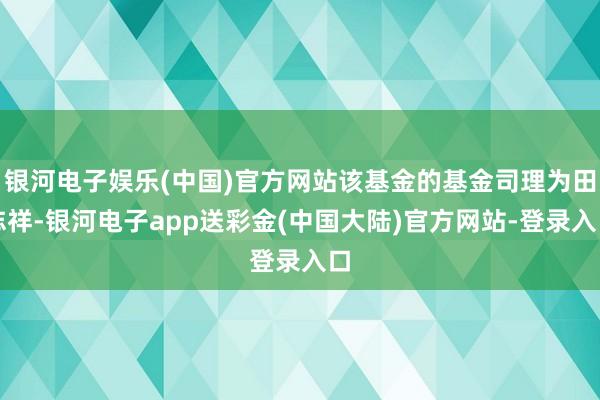 银河电子娱乐(中国)官方网站该基金的基金司理为田志祥-银河电子app送彩金(中国大陆)官方网站-登录入口