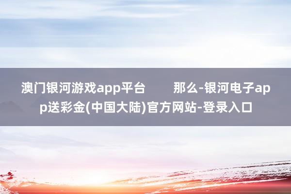 澳门银河游戏app平台        那么-银河电子app送彩金(中国大陆)官方网站-登录入口