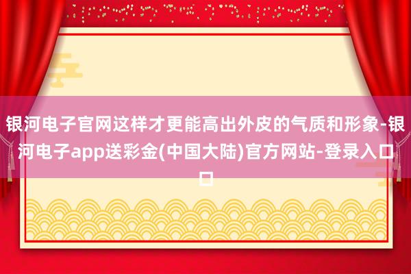 银河电子官网这样才更能高出外皮的气质和形象-银河电子app送彩金(中国大陆)官方网站-登录入口