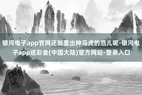 银河电子app官网还能显出种马虎的范儿呢-银河电子app送彩金(中国大陆)官方网站-登录入口