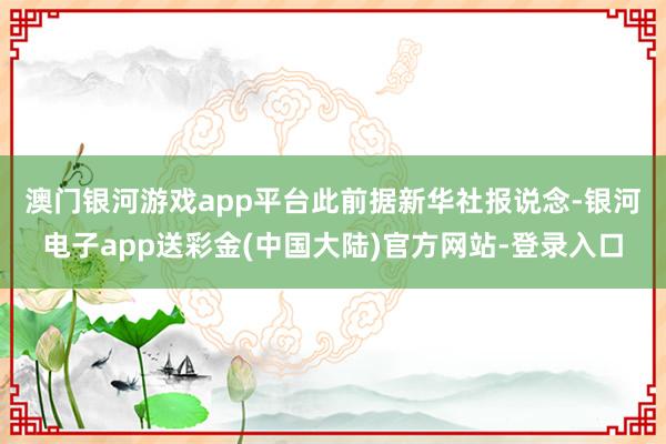 澳门银河游戏app平台　　此前据新华社报说念-银河电子app送彩金(中国大陆)官方网站-登录入口