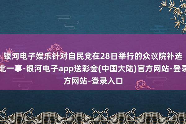 银河电子娱乐针对自民党在28日举行的众议院补选中大北一事-银河电子app送彩金(中国大陆)官方网站-登录入口