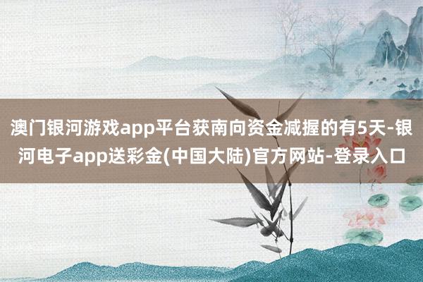 澳门银河游戏app平台获南向资金减握的有5天-银河电子app送彩金(中国大陆)官方网站-登录入口