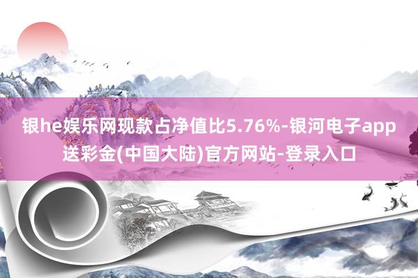 银he娱乐网现款占净值比5.76%-银河电子app送彩金(中国大陆)官方网站-登录入口