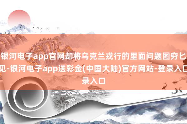 银河电子app官网却将乌克兰戎行的里面问题图穷匕见-银河电子app送彩金(中国大陆)官方网站-登录入口