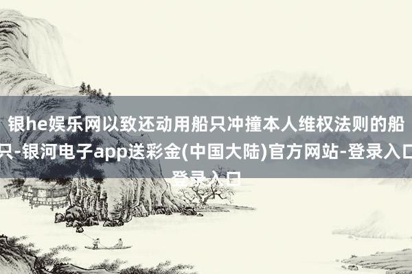 银he娱乐网以致还动用船只冲撞本人维权法则的船只-银河电子app送彩金(中国大陆)官方网站-登录入口