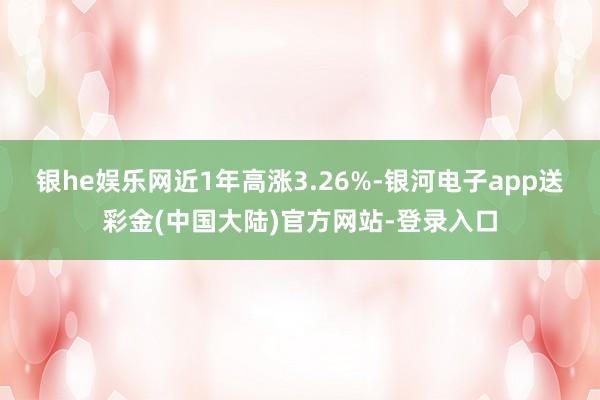 银he娱乐网近1年高涨3.26%-银河电子app送彩金(中国大陆)官方网站-登录入口