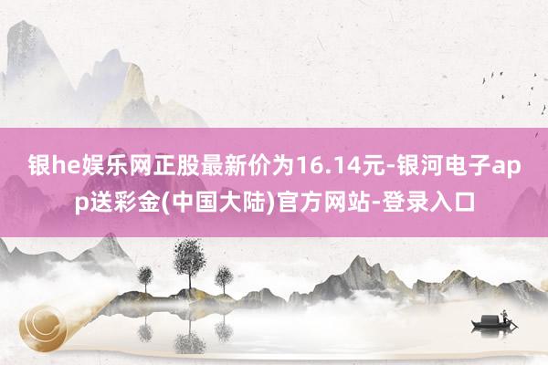 银he娱乐网正股最新价为16.14元-银河电子app送彩金(中国大陆)官方网站-登录入口