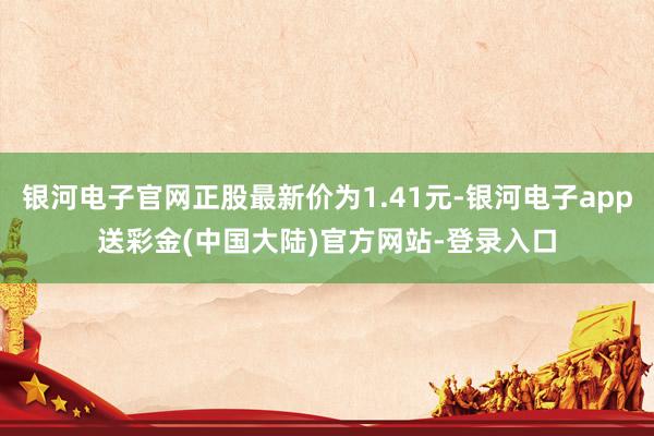 银河电子官网正股最新价为1.41元-银河电子app送彩金(中国大陆)官方网站-登录入口