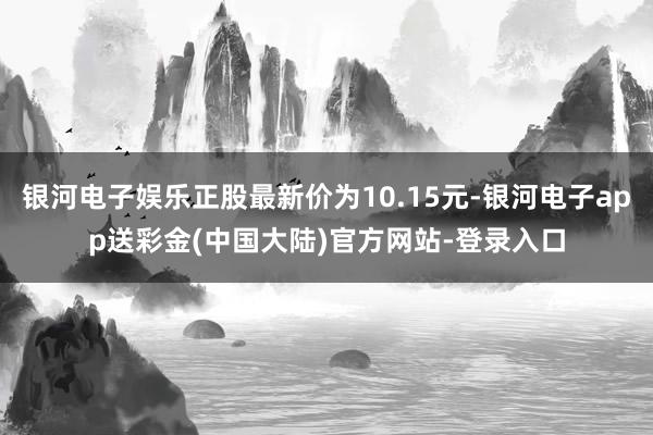 银河电子娱乐正股最新价为10.15元-银河电子app送彩金(中国大陆)官方网站-登录入口