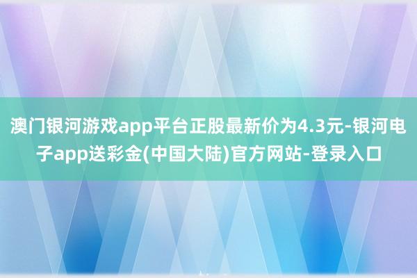 澳门银河游戏app平台正股最新价为4.3元-银河电子app送彩金(中国大陆)官方网站-登录入口