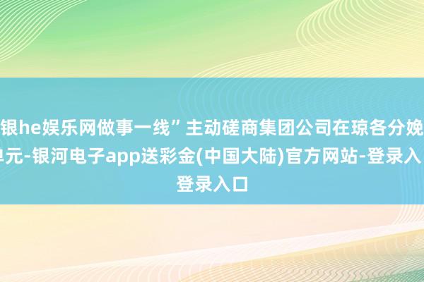 银he娱乐网做事一线”主动磋商集团公司在琼各分娩单元-银河电子app送彩金(中国大陆)官方网站-登录入口