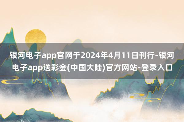 银河电子app官网于2024年4月11日刊行-银河电子app送彩金(中国大陆)官方网站-登录入口