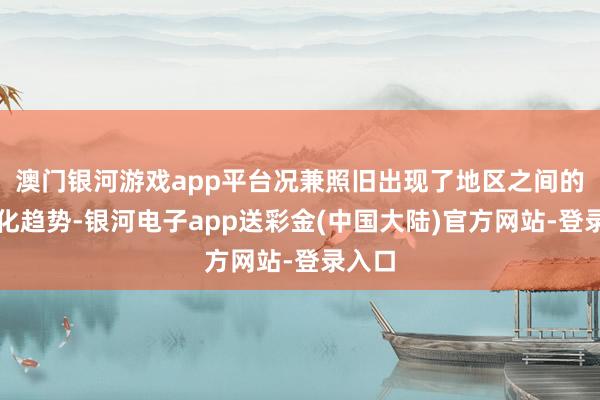 澳门银河游戏app平台况兼照旧出现了地区之间的双极化趋势-银河电子app送彩金(中国大陆)官方网站-登录入口