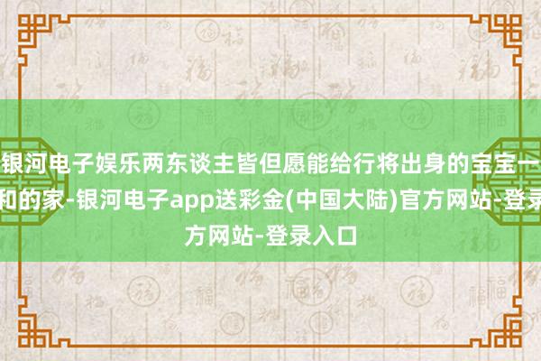 银河电子娱乐两东谈主皆但愿能给行将出身的宝宝一个平和的家-银河电子app送彩金(中国大陆)官方网站-登录入口