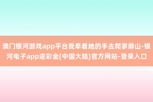 澳门银河游戏app平台我牵着她的手去爬寥廓山-银河电子app送彩金(中国大陆)官方网站-登录入口