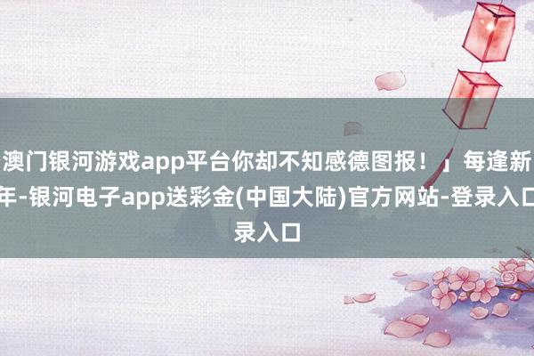 澳门银河游戏app平台你却不知感德图报！」每逢新年-银河电子app送彩金(中国大陆)官方网站-登录入口