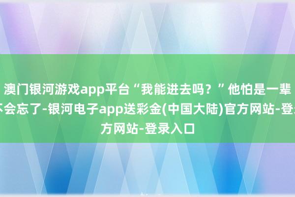 澳门银河游戏app平台“我能进去吗？”他怕是一辈子都不会忘了-银河电子app送彩金(中国大陆)官方网站-登录入口