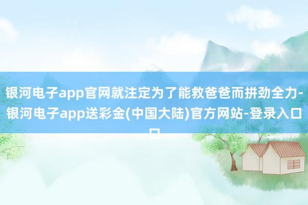 银河电子app官网就注定为了能救爸爸而拼劲全力-银河电子app送彩金(中国大陆)官方网站-登录入口