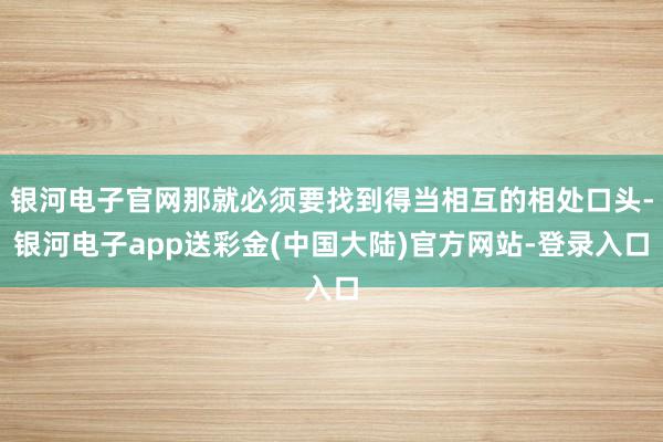 银河电子官网那就必须要找到得当相互的相处口头-银河电子app送彩金(中国大陆)官方网站-登录入口