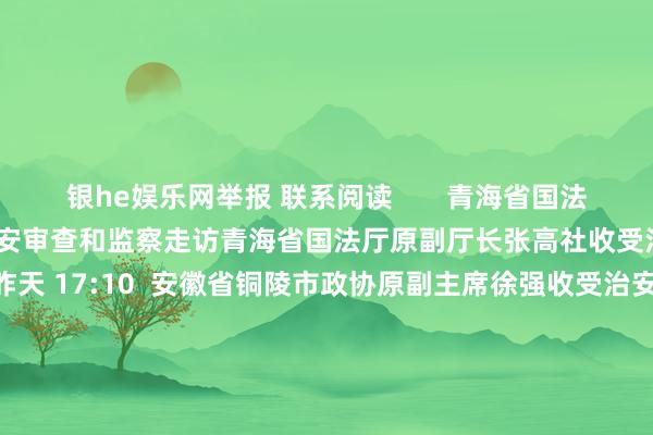 银he娱乐网举报 联系阅读       青海省国法厅原副厅长张高社收受治安审查和监察走访青海省国法厅原副厅长张高社收受治安审查和监察走访    35  昨天 17:10  安徽省铜陵市政协原副主席徐强收受治安审查和监察走访安徽省铜陵市政协原副主席徐强收受治安审查和监察走访    23  09-26 16:42  中国黄金集团有限公司原党委通告、董事长卢进收受治安审查和监察走访中国黄金集团有限公司原