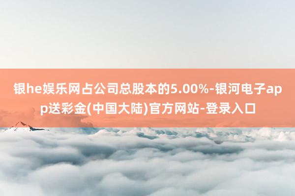 银he娱乐网占公司总股本的5.00%-银河电子app送彩金(中国大陆)官方网站-登录入口