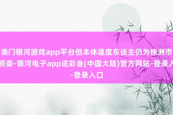 澳门银河游戏app平台但本体适度东谈主仍为株洲市国资委-银河电子app送彩金(中国大陆)官方网站-登录入口