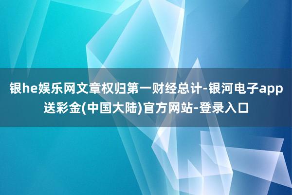 银he娱乐网文章权归第一财经总计-银河电子app送彩金(中国大陆)官方网站-登录入口