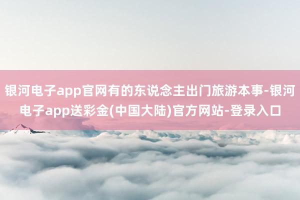 银河电子app官网有的东说念主出门旅游本事-银河电子app送彩金(中国大陆)官方网站-登录入口