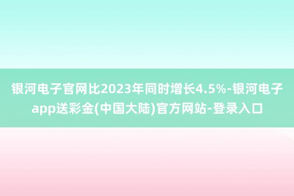 银河电子官网比2023年同时增长4.5%-银河电子app送彩金(中国大陆)官方网站-登录入口