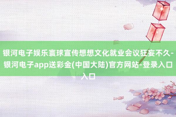 银河电子娱乐寰球宣传想想文化就业会议狂妄不久-银河电子app送彩金(中国大陆)官方网站-登录入口