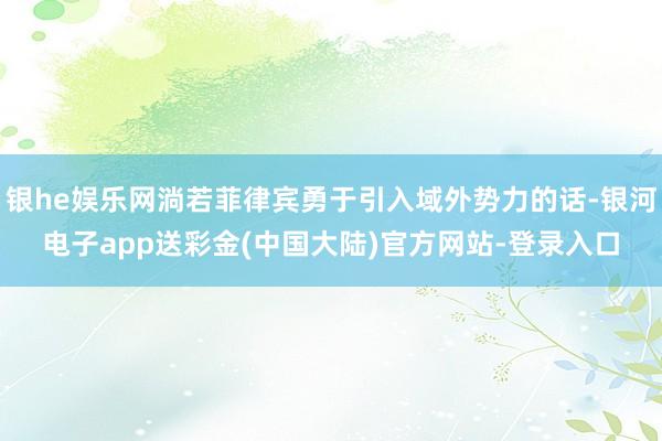 银he娱乐网淌若菲律宾勇于引入域外势力的话-银河电子app送彩金(中国大陆)官方网站-登录入口