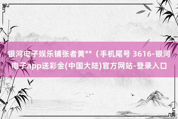 银河电子娱乐铺张者黄**（手机尾号 3616-银河电子app送彩金(中国大陆)官方网站-登录入口