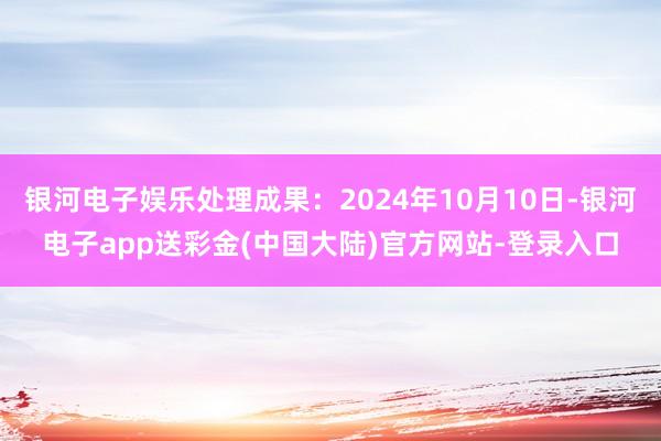 银河电子娱乐处理成果：2024年10月10日-银河电子app送彩金(中国大陆)官方网站-登录入口