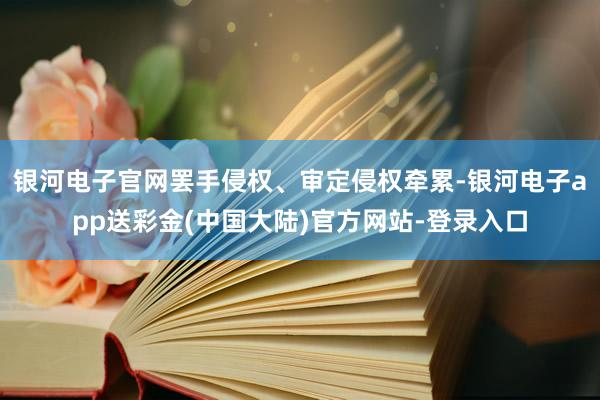 银河电子官网罢手侵权、审定侵权牵累-银河电子app送彩金(中国大陆)官方网站-登录入口